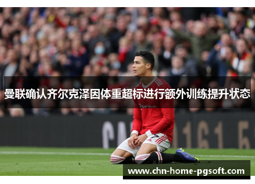 曼联确认齐尔克泽因体重超标进行额外训练提升状态